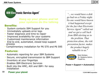 “… we would have a disk go bad on a Friday night. No one would have known it had happened except for the fact that Electronic Service Agent ™  called out and we got a call back from IBM alerting us to the problem. That protection alone, the risk prevention factor, makes the product hugely valuable to us." Hang up your phone and let your systems do the talking  Benefits:  System contacts IBM Support for you Immediately uploads error logs Faster diagnosis and time to repair Improved availability for your systems  Customized maintenance information End to end, automated, closed loop support  process Complimentary installation for P6 570 and P6 595 Features:   Automatic reporting for your IBM Systems Secure, encrypted transmission to IBM Support Inventory at your fingertips Enables IBM Electronic Services Built into the HMC, AIX and IBM i for easy installation Nick Gimben, Sr. Systems Admin, Fossil Inc. Power = Support + Automation TM IBM Electronic Service Agent IBM Elec 