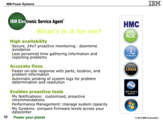 What’s in it for me? High availability Secure, 24x7 proactive monitoring:  downtime avoidance Less personnel time gathering information and reporting problems Accurate fixes Faster on-site response with parts, location, and problem information Automatic sending of system logs for problem determination and resolution Enables proactive tools My Notifications:  customized, proactive recommendations  Performance Management: manage system capacity My Systems: compare firmware levels across your datacenter HMC TM IBM Electronic Service Agent IBM Elec 