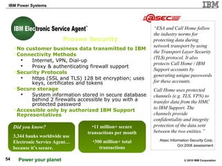 “ ESA and Call Home follow the industry norms for protecting data during network transport by using the Transport Layer Security (TLS) protocol. It also protects Call Home / IBM Support accounts by generating unique passwords for these accounts. Call Home uses protected channels (e.g. TLS, VPN) to transfer data from the HMC to IBM Support. The channels provide confidentiality and integrity protection of the data sent between the two entities.” Proven Security No customer business data transmitted to IBM Connectivity Methods Internet, VPN, Dial-up Proxy & authenticating firewall support Security Protocols https (SSL and TLS) 128 bit encryption; uses keys, certificates and tokens  Secure storage System information stored in secure database behind 2 firewalls accessible by you with a protected password Accessible only by authorized IBM Support Representatives Atsec Information Security Corp. Oct 2008 assessment Did you know? 3,344 banks worldwide use Electronic Service Agent… because it’s secure. 11 million+ secure transactions per month 300 million+ total transactions TM IBM Electronic Service Agent IBM Elec 