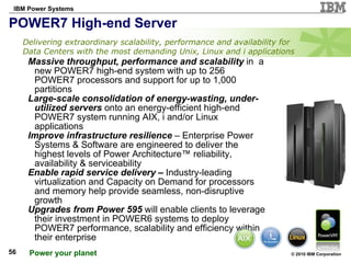 POWER7 High-end Server  Massive throughput, performance and scalability  in  a new POWER7 high-end system with up to 256 POWER7 processors and support for up to 1,000 partitions Large-scale consolidation of energy-wasting, under-utilized servers  onto an energy-efficient high-end POWER7 system running AIX, i and/or Linux applications Improve infrastructure resilience  – Enterprise Power Systems & Software are engineered to deliver the highest levels of Power  Architecture™  reliability, availability & serviceability  Enable rapid service delivery –  Industry-leading virtualization and Capacity on Demand   for processors and memory help provide seamless, non-disruptive growth Upgrades from Power 595  will enable clients to leverage their investment in POWER6 systems to deploy POWER7 performance, scalability and efficiency within their enterprise Delivering extraordinary scalability, performance and availability for Data Centers with the most demanding Unix, Linux and i applications 