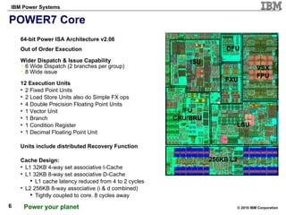 POWER7 Core 64-bit Power ISA Architecture v2.06 Out of Order Execution Wider Dispatch & Issue Capability 6 Wide Dispatch (2 branches per group) 8 Wide issue 12 Execution Units 2 Fixed Point Units 2 Load Store Units also do Simple FX ops 4 Double Precision Floating Point Units 1 Vector Unit 1 Branch 1 Condition Register 1 Decimal Floating Point Unit Units include distributed Recovery Function  Cache Design: L1 32KB 4-way set associative I-Cache L1 32KB 8-way set associative D-Cache L1 cache latency reduced from 4 to 2 cycles L2 256KB 8-way associative (i & d combined) Tightly coupled to core. 8 cycles away Add  Boxes 256KB L2 IFU CRU/BRU ISU DFU FXU VSX FPU LSU 