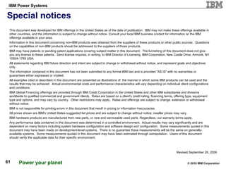 Special notices This document was developed for IBM offerings in the United States as of the date of publication.  IBM may not make these offerings available in other countries, and the information is subject to change without notice. Consult your local IBM business contact for information on the IBM offerings available in your area. Information in this document concerning non-IBM products was obtained from the suppliers of these products or other public sources.  Questions on the capabilities of non-IBM products should be addressed to the suppliers of those products. IBM may have patents or pending patent applications covering subject matter in this document.  The furnishing of this document does not give you any license to these patents.  Send license inquires, in writing, to IBM Director of Licensing, IBM Corporation, New Castle Drive, Armonk, NY 10504-1785 USA.  All statements regarding IBM future direction and intent are subject to change or withdrawal without notice, and represent goals and objectives only.  The information contained in this document has not been submitted to any formal IBM test and is provided "AS IS" with no warranties or guarantees either expressed or implied. All examples cited or described in this document are presented as illustrations of  the manner in which some IBM products can be used and the results that may be achieved.  Actual environmental costs and performance characteristics will vary depending on individual client configurations and conditions. IBM Global Financing offerings are provided through IBM Credit Corporation in the United States and other IBM subsidiaries and divisions worldwide to qualified commercial and government clients.  Rates are based on a client's credit rating, financing terms, offering type, equipment type and options, and may vary by country.  Other restrictions may apply.  Rates and offerings are subject to change, extension or withdrawal without notice. IBM is not responsible for printing errors in this document that result in pricing or information inaccuracies. All prices shown are IBM's United States suggested list prices and are subject to change without notice; reseller prices may vary. IBM hardware products are manufactured from new parts, or new and serviceable used parts. Regardless, our warranty terms apply. Any performance data contained in this document was determined in a controlled environment.  Actual results may vary significantly and are dependent on many factors including system hardware configuration and software design and configuration.  Some measurements quoted in this document may have been made on development-level systems.  There is no guarantee these measurements will be the same on generally-available systems.  Some measurements quoted in this document may have been estimated through extrapolation.  Users of this document should verify the applicable data for their specific environment.  Revised September 26, 2006 