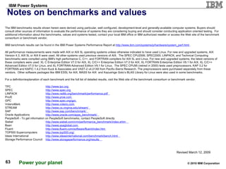 Notes on benchmarks and values The IBM benchmarks results shown herein were derived using particular, well configured, development-level and generally-available computer systems. Buyers should consult other sources of information to evaluate the performance of systems they are considering buying and should consider conducting application oriented testing.  For additional information about the benchmarks, values and systems tested, contact your local IBM office or IBM authorized reseller or access the Web site of the benchmark consortium or benchmark vendor. IBM benchmark results can be found in the IBM Power Systems Performance Report at  http://www.ibm.com/systems/p/hardware/system_perf.html   . All performance measurements were made with AIX or AIX 5L operating systems unless otherwise indicated to have used Linux. For new and upgraded systems, AIX Version 4.3, AIX 5L or AIX 6 were used. All other systems used previous versions of AIX.  The SPEC CPU2006, SPEC2000, LINPACK, and Technical Computing benchmarks were compiled using IBM's high performance C, C++, and FORTRAN compilers for AIX 5L and Linux. For new and upgraded systems, the latest versions of these compilers were used: XL C Enterprise Edition V7.0 for AIX, XL C/C++ Enterprise Edition V7.0 for AIX, XL FORTRAN Enterprise Edition V9.1 for AIX, XL C/C++ Advanced Edition V7.0 for Linux, and XL FORTRAN Advanced Edition V9.1 for Linux.  The SPEC CPU95 (retired in 2000) tests used preprocessors, KAP 3.2 for FORTRAN and KAP/C 1.4.2 from Kuck & Associates and VAST-2 v4.01X8 from Pacific-Sierra Research. The preprocessors were purchased separately from these vendors.  Other software packages like IBM ESSL for AIX, MASS for AIX  and Kazushige Goto’s BLAS Library for Linux were also used in some benchmarks.  For a definition/explanation of each benchmark and the full list of detailed results, visit the Web site of the benchmark consortium or benchmark vendor. TPC http://www.tpc.org   SPEC http://www.spec.org   LINPACK http://www.netlib.org/benchmark/performance.pdf   Pro/E http://www.proe.com   GPC   http://www.spec.org/gpc     VolanoMark  http://www.volano.com   STREAM http://www.cs.virginia.edu/stream/   SAP  http://www.sap.com/benchmark/   Oracle Applications http://www.oracle.com/apps_benchmark/   PeopleSoft - To get information on PeopleSoft benchmarks, contact PeopleSoft directly  Siebel http://www.siebel.com/crm/performance_benchmark/index.shtm   Baan  http://www.ssaglobal.com   Fluent http://www.fluent.com/software/fluent/index.htm   TOP500 Supercomputers http://www.top500.org/   Ideas International http://www.ideasinternational.com/benchmark/bench.html   Storage Performance Council http://www.storageperformance.org/results   Revised March 12, 2009 