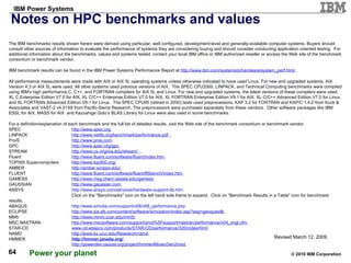 Notes on HPC benchmarks and values Revised March 12, 2009 The IBM benchmarks results shown herein were derived using particular, well configured, development-level and generally-available computer systems. Buyers should consult other sources of information to evaluate the performance of systems they are considering buying and should consider conducting application oriented testing.  For additional information about the benchmarks, values and systems tested, contact your local IBM office or IBM authorized reseller or access the Web site of the benchmark consortium or benchmark vendor. IBM benchmark results can be found in the IBM Power Systems Performance Report at  http://www.ibm.com/systems/p/hardware/system_perf.html   . All performance measurements were made with AIX or AIX 5L operating systems unless otherwise indicated to have used Linux. For new and upgraded systems, AIX Version 4.3 or AIX 5L were used. All other systems used previous versions of AIX.  The SPEC CPU2000, LINPACK, and Technical Computing benchmarks were compiled using IBM's high performance C, C++, and FORTRAN compilers for AIX 5L and Linux. For new and upgraded systems, the latest versions of these compilers were used: XL C Enterprise Edition V7.0 for AIX, XL C/C++ Enterprise Edition V7.0 for AIX, XL FORTRAN Enterprise Edition V9.1 for AIX, XL C/C++ Advanced Edition V7.0 for Linux, and XL FORTRAN Advanced Edition V9.1 for Linux.  The SPEC CPU95 (retired in 2000) tests used preprocessors, KAP 3.2 for FORTRAN and KAP/C 1.4.2 from Kuck & Associates and VAST-2 v4.01X8 from Pacific-Sierra Research. The preprocessors were purchased separately from these vendors.  Other software packages like IBM ESSL for AIX, MASS for AIX  and Kazushige Goto’s BLAS Library for Linux were also used in some benchmarks.  For a definition/explanation of each benchmark and the full list of detailed results, visit the Web site of the benchmark consortium or benchmark vendor. SPEC http://www.spec.org   LINPACK http://www.netlib.org/benchmark/performance.pdf   Pro/E http://www.proe.com   GPC   http://www.spec.org/gpc   STREAM http://www.cs.virginia.edu/stream/   Fluent http://www.fluent.com/software/fluent/index.htm   TOP500 Supercomputers http://www.top500.org/   AMBER http://amber.scripps.edu/   FLUENT http://www.fluent.com/software/fluent/fl5bench/index.htm   GAMESS http://www.msg.chem.iastate.edu/gamess   GAUSSIAN http://www.gaussian.com   ANSYS http://www.ansys.com/services/hardware-support-db.htm   Click on the "Benchmarks" icon on the left hand side frame to expand.  Click on "Benchmark Results in a Table" icon for benchmark results. ABAQUS http://www.simulia.com/support/v68/v68_performance.php   ECLIPSE http://www.sis.slb.com/content/software/simulation/index.asp?seg=geoquest&   MM5 http://www.mmm.ucar.edu/mm5/   MSC.NASTRAN http://www.mscsoftware.com/support/prod%5Fsupport/nastran/performance/v04_sngl.cfm   STAR-CD www.cd-adapco.com/products/STAR-CD/performance/320/index/html   NAMD http://www.ks.uiuc.edu/Research/namd   HMMER http://hmmer.janelia.org/   http://powerdev.osuosl.org/project/hmmerAltivecGen2mod   
