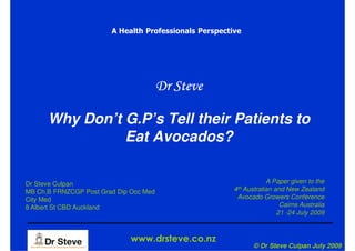 A Health Professionals Perspective




                                        Dr Steve

      Why Don’t G.P’s Tell their Patients to
                Eat Avocados?

Dr Steve Culpan                                                     A Paper given to the
MB Ch.B FRNZCGP Post Grad Dip Occ Med                   4th Australian and New Zealand
City Med                                                 Avocado Growers Conference
8 Albert St CBD Auckland                                                 Cairns Australia
                                                                        21 -24 July 2009



                              www.drsteve.co.nz
                                                               © Dr Steve Culpan July 2009
 