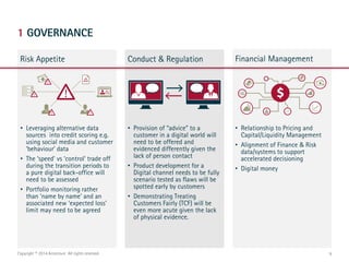 1 GOVERNANCE
Risk Appetite Financial Management
9Copyright © 2014 Accenture All rights reserved.
Conduct & Regulation
• Leveraging alternative data
sources into credit scoring e.g.
using social media and customer
‘behaviour’ data
• The ‘speed’ vs ‘control’ trade off
during the transition periods to
a pure digital back-office will
need to be assessed
• Portfolio monitoring rather
than ‘name by name’ and an
associated new ‘expected loss’
limit may need to be agreed
• Provision of “advice” to a
customer in a digital world will
need to be offered and
evidenced differently given the
lack of person contact
• Product development for a
Digital channel needs to be fully
scenario tested as flaws will be
spotted early by customers
• Demonstrating Treating
Customers Fairly (TCF) will be
even more acute given the lack
of physical evidence.
• Relationship to Pricing and
Capital/Liquidity Management
• Alignment of Finance & Risk
data/systems to support
accelerated decisioning
• Digital money
 
