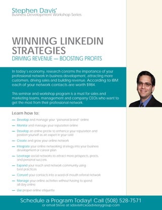 Stephen Davis'
Business Development Workshop Series




WINNING LINKEDIN
STRATEGIES
DRIVING REVENUE — BOOSTING PROFITS

In today’s economy, research conﬁrms the importance of your
professional network in business development, attracting more
customers, driving sales and building revenue. According to IBM
each of your network contacts are worth $984.

This seminar and workshop program is a must for sales and
marketing teams, management and company CEOs who want to
get the most from their professional network.

Learn how to:
— Develop and manage your “personal brand” online
— Monitor and manage your reputation online
— Develop an online proﬁle to enhance your reputation and
  position yourself as an expert in your ﬁeld
— Create and grow your online network
— Integrate your online networking strategy into your business
  development or career plan
— Leverage social networks to attract more prospects, proﬁts,
  and personal success
— Expand your reach and network community using
  best practices
— Convert your contacts into a word-of-mouth referral network
— Manage your online activities without having to spend
  all day online
— Use proper online etiquette


      Schedule a Program Today! Call (508) 528-7571
                     or email Steve at sdavis@cxoadvisorygroup.com
 
