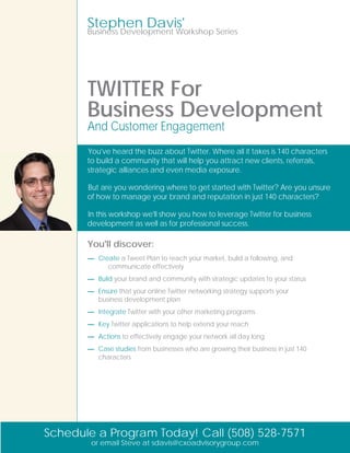 Stephen Davis'
       Business Development Workshop Series




       TWITTER For
       Business Development
       And Customer Engagement
       You've heard the buzz about Twitter. Where all it takes is 140 characters
       to build a community that will help you attract new clients, referrals,
       strategic alliances and even media exposure.

       But are you wondering where to get started with Twitter? Are you unsure
       of how to manage your brand and reputation in just 140 characters?

       In this workshop we'll show you how to leverage Twitter for business
       development as well as for professional success.

       You'll discover:
       — Create a Tweet Plan to reach your market, build a following, and
            communicate effectively
       — Build your brand and community with strategic updates to your status
       — Ensure that your online Twitter networking strategy supports your
         business development plan
       — Integrate Twitter with your other marketing programs
       — Key Twitter applications to help extend your reach
       — Actions to effectively engage your network all day long
       — Case studies from businesses who are growing their business in just 140
         characters




Schedule a Program Today! Call (508) 528-7571
        or email Steve at sdavis@cxoadvisorygroup.com
 