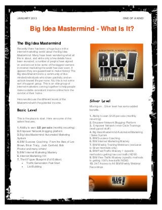 JANUARY 2013                                                                      ONE OF A KIND!



           Big Idea Mastermind - What Is It?

The Big Idea Mastermind
Recently there has been a huge buzz in the
internet marketing world about the Big Idea
Mastermind. Many have been wondering what all
this is about, and while only a few details have
been revealed, a number of people have signed
on and are set to be some of the biggest earners
in internet marketing the world has ever seen. It
appears they are guaranteed to make history! The
Big Idea Mastermind is a community of like-
minded individuals who share positivity and an
outlook toward life par none. No, this is not some
sort of support group. This is an elite group of
internet marketers coming together to help people
make a stable consistent income online from the
comfort of their home.                                        PLACE PHOTO HERE,
                                                             OTHERWISE DELETE BOX
Here we discuss the different levels of the
Mastermind with the potential income.
                                                      Silver Level
                                                      Moving on…Silver level has some added
Basic Level                                           benefits.

                                                      1. Ability to earn $125 per sale (monthly
This is the place to start. Here are some of the      recurring)
salient features.                                     2. Empower Network Blogging Platform
                                                      3. Empower Network Inner Circle Trainings
1. Ability to earn $25 per sale (monthly recurring)   (really good stuff!)
2. Empower Network blogging platform                  4. Big Idea Mastermind Automated Marketing
3. Big Idea Mastermind Automated Marketing            / Sales System
System                                                5. BIM Success Coaching
4. BIM Success Coaching - From the likes of Les       6. BIM Internet Marketing Mastery
Brown, Brian Tracy, Jack Canfield, Bob                7. BIM Weekly Training Webinars (exclusive
Proctor and many others!                              to Silver members only)
5. BIM Internet Marketing Mastery                     8. BIM Paid Traffic Mastery 1 (specific
                                                      methods to getting low cost traffic NOW)
6. Internet Marketing 101
                                                      9. BIM Free Traffic Mastery (specific methods
7. The 6 Figure Blueprint (Full Edition)              to getting 100% free traffic NOW)
      Traffic Generation Fast Start                  10. 24/7 Access to All BIM Weekly Webinar
         List Building                               Recordings
 