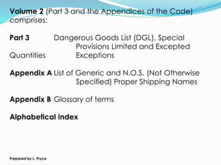 Volume 2 (Part 3 and the Appendices of the Code)
comprises:
Part 3 Dangerous Goods List (DGL), Special
Provisions Limited and Excepted
Quantities Exceptions
Appendix A List of Generic and N.O.S. (Not Otherwise
Specified) Proper Shipping Names
Appendix B Glossary of terms
Alphabetical Index
Prepared by L. Pryce
 
