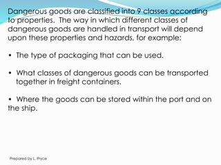 Dangerous goods are classified into 9 classes according
to properties. The way in which different classes of
dangerous goods are handled in transport will depend
upon these properties and hazards, for example:
• The type of packaging that can be used.
• What classes of dangerous goods can be transported
together in freight containers.
• Where the goods can be stored within the port and on
the ship.
Prepared by L. Pryce
 
