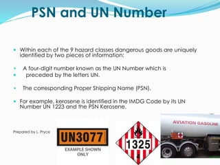 PSN and UN Number
 Within each of the 9 hazard classes dangerous goods are uniquely
identified by two pieces of information:
• A four-digit number known as the UN Number which is
 preceded by the letters UN.
• The corresponding Proper Shipping Name (PSN).
 For example, kerosene is identified in the IMDG Code by its UN
Number UN 1223 and the PSN Kerosene.
Prepared by L. Pryce
 