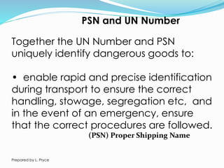 PSN and UN Number
Together the UN Number and PSN
uniquely identify dangerous goods to:
• enable rapid and precise identification
during transport to ensure the correct
handling, stowage, segregation etc, and
in the event of an emergency, ensure
that the correct procedures are followed.
(PSN) Proper Shipping Name
Prepared by L. Pryce
 