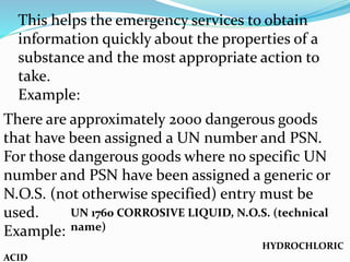 This helps the emergency services to obtain
information quickly about the properties of a
substance and the most appropriate action to
take.
Example:
There are approximately 2000 dangerous goods
that have been assigned a UN number and PSN.
For those dangerous goods where no specific UN
number and PSN have been assigned a generic or
N.O.S. (not otherwise specified) entry must be
used.
Example:
HYDROCHLORIC
ACID
UN 1760 CORROSIVE LIQUID, N.O.S. (technical
name)
 