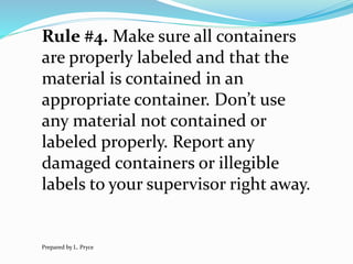 Rule #4. Make sure all containers
are properly labeled and that the
material is contained in an
appropriate container. Don’t use
any material not contained or
labeled properly. Report any
damaged containers or illegible
labels to your supervisor right away.
Prepared by L. Pryce
 