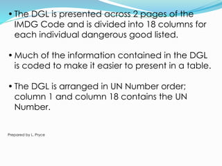 • The DGL is presented across 2 pages of the
IMDG Code and is divided into 18 columns for
each individual dangerous good listed.
• Much of the information contained in the DGL
is coded to make it easier to present in a table.
• The DGL is arranged in UN Number order;
column 1 and column 18 contains the UN
Number.
Prepared by L. Pryce
 