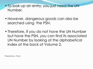 • To look up an entry, you just need the UN
Number.
• However, dangerous goods can also be
searched using the PSN.
• Therefore, if you do not have the UN Number
but have the PSN, you can find its associated
UN Number by looking at the alphabetical
index at the back of Volume 2.
Prepared by L. Pryce
 