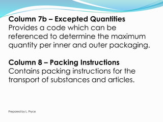 Column 7b – Excepted Quantities
Provides a code which can be
referenced to determine the maximum
quantity per inner and outer packaging.
Column 8 – Packing Instructions
Contains packing instructions for the
transport of substances and articles.
Prepared by L. Pryce
 