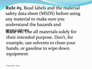 Rule #5. Read labels and the material
safety data sheet (MSDS) before using
any material to make sure you
understand the hazards and
precautions.Rule #6. Use all materials solely for
their intended purpose. Don’t, for
example, use solvents to clean your
hands, or gasoline to wipe down
equipment.
Prepared by L. Pryce
 