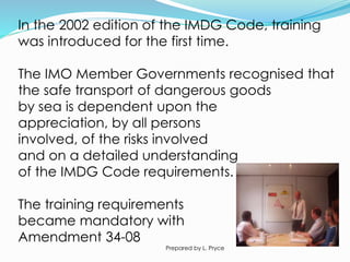 In the 2002 edition of the IMDG Code, training
was introduced for the first time.
The IMO Member Governments recognised that
the safe transport of dangerous goods
by sea is dependent upon the
appreciation, by all persons
involved, of the risks involved
and on a detailed understanding
of the IMDG Code requirements.
The training requirements
became mandatory with
Amendment 34-08
Prepared by L. Pryce
 