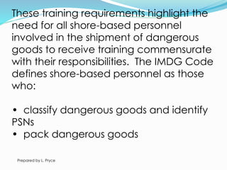 These training requirements highlight the
need for all shore-based personnel
involved in the shipment of dangerous
goods to receive training commensurate
with their responsibilities. The IMDG Code
defines shore-based personnel as those
who:
• classify dangerous goods and identify
PSNs
• pack dangerous goods
Prepared by L. Pryce
 
