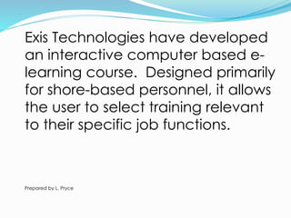 Exis Technologies have developed
an interactive computer based e-
learning course. Designed primarily
for shore-based personnel, it allows
the user to select training relevant
to their specific job functions.
Prepared by L. Pryce
 