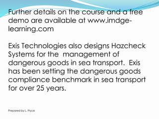 Further details on the course and a free
demo are available at www.imdge-
learning.com
Exis Technologies also designs Hazcheck
Systems for the management of
dangerous goods in sea transport. Exis
has been setting the dangerous goods
compliance benchmark in sea transport
for over 25 years.
Prepared by L. Pryce
 