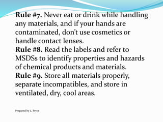 Rule #7. Never eat or drink while handling
any materials, and if your hands are
contaminated, don’t use cosmetics or
handle contact lenses.
Rule #8. Read the labels and refer to
MSDSs to identify properties and hazards
of chemical products and materials.
Rule #9. Store all materials properly,
separate incompatibles, and store in
ventilated, dry, cool areas.
Prepared by L. Pryce
 
