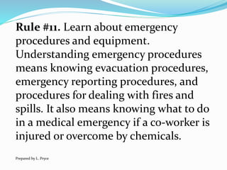 Rule #11. Learn about emergency
procedures and equipment.
Understanding emergency procedures
means knowing evacuation procedures,
emergency reporting procedures, and
procedures for dealing with fires and
spills. It also means knowing what to do
in a medical emergency if a co-worker is
injured or overcome by chemicals.
Prepared by L. Pryce
 