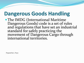 Dangerous Goods Handling
The IMDG (International Maritime
Dangerous Goods) code is a set of rules
and regulations that have set an industrial
standard for safely practicing the
movement of Dangerous Cargo through
international territories.
Prepared by L. Pryce
 