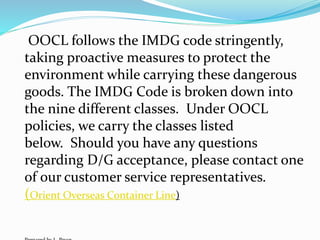OOCL follows the IMDG code stringently,
taking proactive measures to protect the
environment while carrying these dangerous
goods. The IMDG Code is broken down into
the nine different classes. Under OOCL
policies, we carry the classes listed
below. Should you have any questions
regarding D/G acceptance, please contact one
of our customer service representatives.
(Orient Overseas Container Line)
 