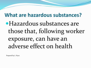 What are hazardous substances?
Hazardous substances are
those that, following worker
exposure, can have an
adverse effect on health
Prepared by L. Pryce
 