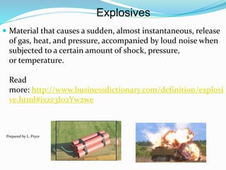 Explosives
 Material that causes a sudden, almost instantaneous, release
of gas, heat, and pressure, accompanied by loud noise when
subjected to a certain amount of shock, pressure,
or temperature.
Read
more: http://www.businessdictionary.com/definition/explosi
ve.html#ixzz3I02Yw2we
Prepared by L. Pryce
 