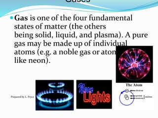 Gases
Gas is one of the four fundamental
states of matter (the others
being solid, liquid, and plasma). A pure
gas may be made up of individual
atoms (e.g. a noble gas or atomic gas
like neon).
Prepared by L. Pryce
 