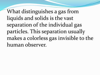 What distinguishes a gas from
liquids and solids is the vast
separation of the individual gas
particles. This separation usually
makes a colorless gas invisible to the
human observer.
 