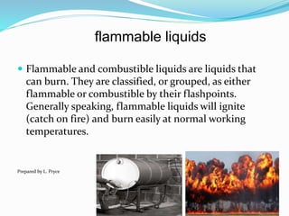 flammable liquids
 Flammable and combustible liquids are liquids that
can burn. They are classified, or grouped, as either
flammable or combustible by their flashpoints.
Generally speaking, flammable liquids will ignite
(catch on fire) and burn easily at normal working
temperatures.
Prepared by L. Pryce
 