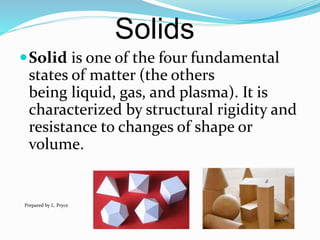 Solids
Solid is one of the four fundamental
states of matter (the others
being liquid, gas, and plasma). It is
characterized by structural rigidity and
resistance to changes of shape or
volume.
Prepared by L. Pryce
 