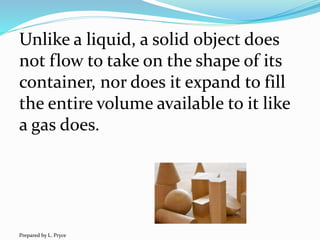 Unlike a liquid, a solid object does
not flow to take on the shape of its
container, nor does it expand to fill
the entire volume available to it like
a gas does.
Prepared by L. Pryce
 
