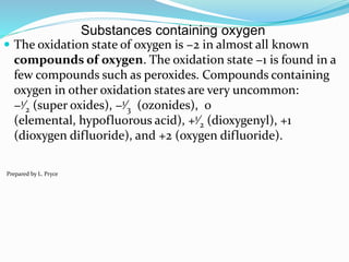Substances containing oxygen
 The oxidation state of oxygen is −2 in almost all known
compounds of oxygen. The oxidation state −1 is found in a
few compounds such as peroxides. Compounds containing
oxygen in other oxidation states are very uncommon:
−1⁄2 (super oxides), −1⁄3 (ozonides), 0
(elemental, hypofluorous acid), +1⁄2 (dioxygenyl), +1
(dioxygen difluoride), and +2 (oxygen difluoride).
Prepared by L. Pryce
 