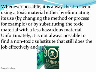 Whenever possible, it is always best to avoid
using a toxic material either by eliminating
its use (by changing the method or process
for example) or by substituting the toxic
material with a less hazardous material.
Unfortunately, it is not always possible to
find a non-toxic substitute that still does the
job effectively and safely.
Prepared by L. Pryce
 