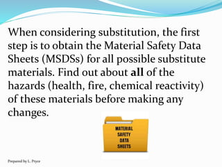 When considering substitution, the first
step is to obtain the Material Safety Data
Sheets (MSDSs) for all possible substitute
materials. Find out about all of the
hazards (health, fire, chemical reactivity)
of these materials before making any
changes.
Prepared by L. Pryce
 