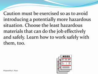 Caution must be exercised so as to avoid
introducing a potentially more hazardous
situation. Choose the least hazardous
materials that can do the job effectively
and safely. Learn how to work safely with
them, too.
Prepared by L. Pryce
 