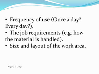 • Frequency of use (Once a day?
Every day?).
• The job requirements (e.g. how
the material is handled).
• Size and layout of the work area.
Prepared by L. Pryce
 