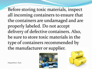Before storing toxic materials, inspect
all incoming containers to ensure that
the containers are undamaged and are
properly labeled. Do not accept
delivery of defective containers. Also,
be sure to store toxic materials in the
type of containers recommended by
the manufacturer or supplier.
Prepared by L. Pryce
 