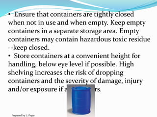 • Ensure that containers are tightly closed
when not in use and when empty. Keep empty
containers in a separate storage area. Empty
containers may contain hazardous toxic residue
--keep closed.
• Store containers at a convenient height for
handling, below eye level if possible. High
shelving increases the risk of dropping
containers and the severity of damage, injury
and/or exposure if a fall occurs.
Prepared by L. Pryce
 