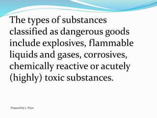 The types of substances
classified as dangerous goods
include explosives, flammable
liquids and gases, corrosives,
chemically reactive or acutely
(highly) toxic substances.
Prepared by L. Pryce
 