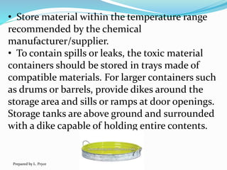 • Store material within the temperature range
recommended by the chemical
manufacturer/supplier.
• To contain spills or leaks, the toxic material
containers should be stored in trays made of
compatible materials. For larger containers such
as drums or barrels, provide dikes around the
storage area and sills or ramps at door openings.
Storage tanks are above ground and surrounded
with a dike capable of holding entire contents.
Prepared by L. Pryce
 