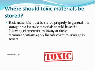 Where should toxic materials be
stored?
 Toxic materials must be stored properly. In general, the
storage area for toxic materials should have the
following characteristics. Many of these
recommendations apply for safe chemical storage in
general.
Prepared by L. Pryce
 