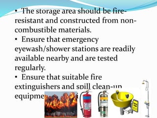 • The storage area should be fire-
resistant and constructed from non-
combustible materials.
• Ensure that emergency
eyewash/shower stations are readily
available nearby and are tested
regularly.
• Ensure that suitable fire
extinguishers and spill clean-up
equipment are available.
 