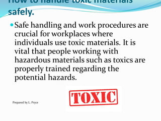 How to handle toxic materials
safely.
Safe handling and work procedures are
crucial for workplaces where
individuals use toxic materials. It is
vital that people working with
hazardous materials such as toxics are
properly trained regarding the
potential hazards.
Prepared by L. Pryce
 
